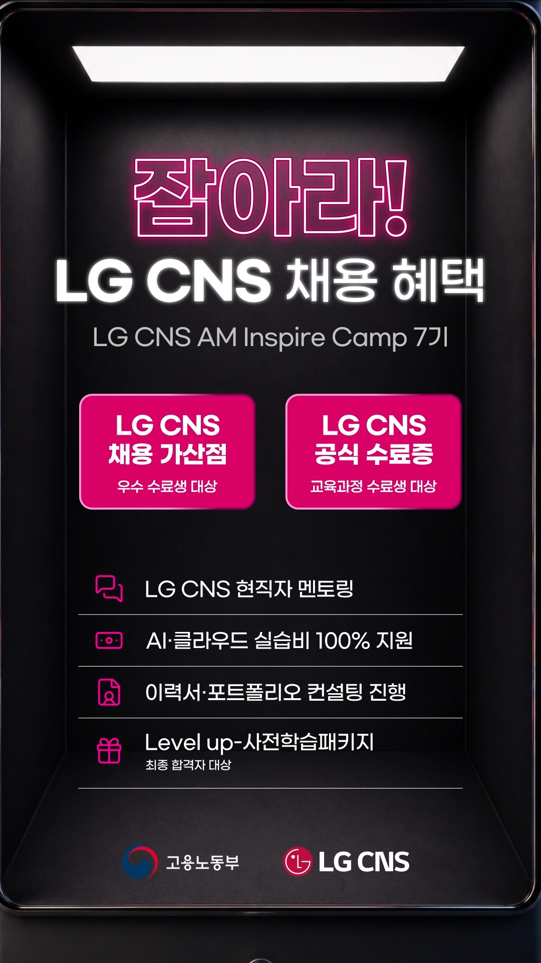 【LG CNS】 잡아라! LG CNS 채용 혜택🕹️

<고용노동부 K-Digital Training 과정>
LG CNS AM Inspire Camp 7기 모집 중

LG CNS 현직자와 함께하는 실무 프로젝트 과정.
기획부터 개발, 결과물 완성까지 직접 경험합니다.

차별화된 취업 스펙 쌓으러 가기
👉 https://buly.kr/90dYRTU

_
LG CNS AM만의 특별한 교육 혜택

📜 LG CNS 공식 수료증
- 교육 과정을 완주한 수료생에게 수료증 수여

💼 LG CNS 채용 가산점
- LG CNS 및 자회사 지원 시
우수 수료생에게 서류전형 가산점 부여

👨‍💻 LG CNS 현직자 밀착 멘토링
- LG CNS 현업 전문가와
실무 중심 프로젝트 멘토링 운영

📈 취업 지원·맞춤형 프로그램
- 전문가의 채용 특강 및 이력서·포트폴리오
1:1 퀄리티업 컨설팅 진행

💻 교육용 장비 및 서비스
- LG 교육용 노트북 대여 및 클라우드(AWS)
+ 메타버스 + AI 서비스 이용료 지원

👥 차별화된 맞춤 교육 진행
- 전공·비전공자 개별 지도
- 개인별 강점 기반 포트폴리오 지원

_
LG CNS AM 7기, 지금 모집 중🔥

📌 기간 및 일정
· 모집 마감 : ~ 2026년 10월 12일 (월) 23:59까지
· 교육 기간 : 2026년 10월 23일 (금) ~ 2027년 4월 16일 (금)

📌 접수 방법
1. LG CNS AM 공식 홈페이지 접속 : https://buly.kr/90dYRTU
2. 우측 상단 '지금 지원하기' 클릭
3. 지원서 작성/제출

#lgcns #lgcnsam 
#kdt #국비지원 #국비교육 
#취업준비 #채용우대 #가산점 #부트캠프 
#엔지니어 #am #ai