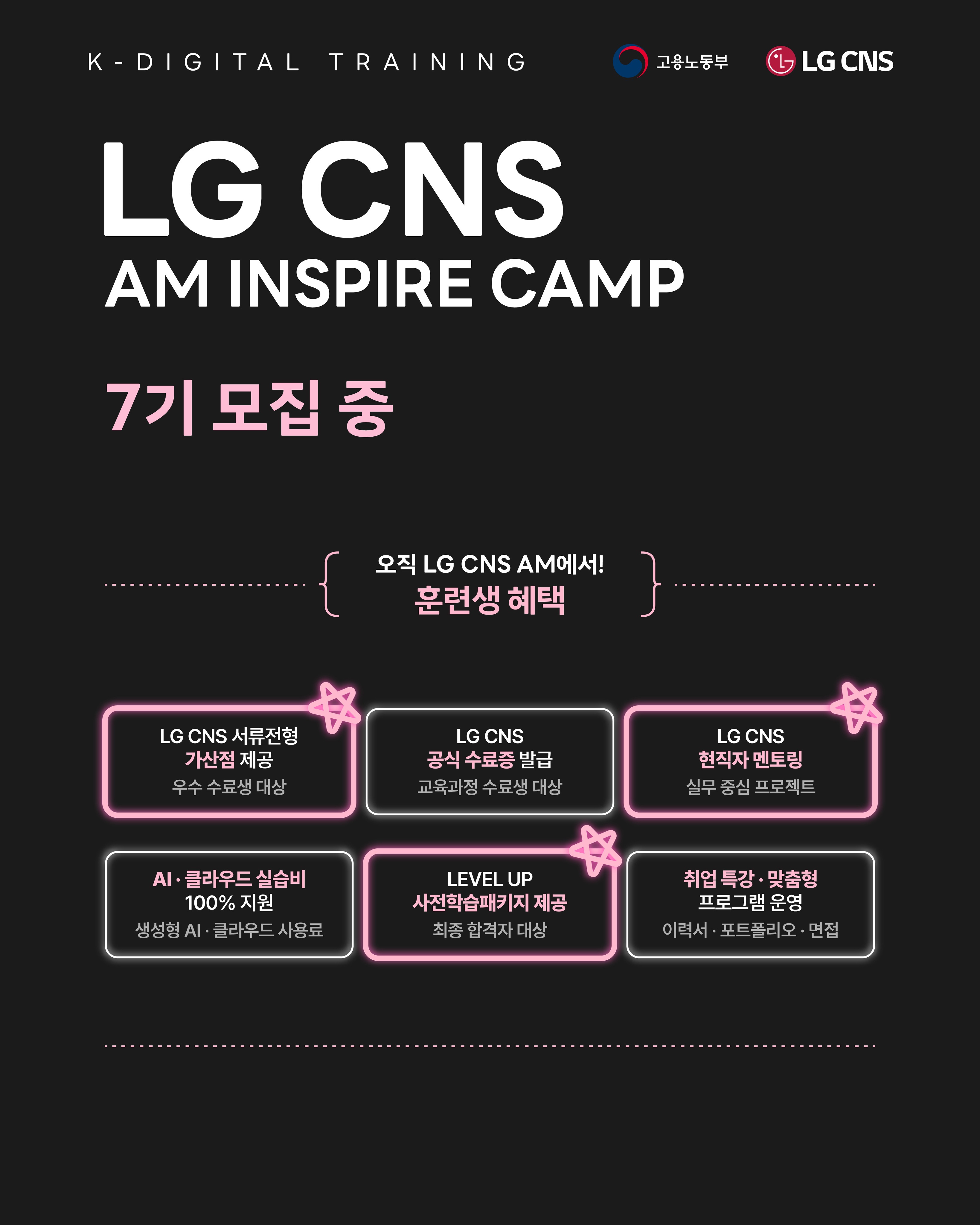 【LG CNS】 오직 LG CNS AM에서 얻을 수 있는 혜택!

<고용노동부 K-Digital Training 과정>
LG CNS AM Inspire Camp 7기 모집 중

LG CNS 현직자와 함께하는 실무 프로젝트 과정.
기획부터 개발, 결과물 완성까지 직접 경험합니다.

차별화된 취업 스펙 쌓으러 가기
👉 https://buly.kr/1y1FCos

_
LG CNS AM만의 특별한 교육 혜택

📜 LG CNS 공식 수료증
- 교육 과정을 완주한 수료생에게 수료증 수여

💼 LG CNS 채용 가산점
- LG CNS 및 자회사 지원 시
우수 수료생에게 서류전형 가산점 부여

👨‍💻 LG CNS 현직자 밀착 멘토링
- LG CNS 현업 전문가와
실무 중심 프로젝트 멘토링 운영

📈 취업 지원·맞춤형 프로그램
- 전문가의 채용 특강 및 이력서·포트폴리오
1:1 퀄리티업 컨설팅 진행

💻 교육용 장비 및 서비스
- LG 교육용 노트북 대여 및 클라우드(AWS)
+ 메타버스 + AI 서비스 이용료 지원

👥 차별화된 맞춤 교육 진행
- 전공·비전공자 개별 지도
- 개인별 강점 기반 포트폴리오 지원

_
LG CNS AM 7기, 지금 모집 중🔥

📌 기간 및 일정
· 모집 마감 : ~ 2026년 10월 12일 (월) 23:59까지
· 교육 기간 : 2026년 10월 23일 (금) ~ 2027년 4월 16일 (금)

📌 접수 방법
1. LG CNS AM 공식 홈페이지 접속 : https://buly.kr/1y1FCos
2. 우측 상단 '지금 지원하기' 클릭
3. 지원서 작성/제출

#lgcns #lgcnsam 
#kdt #국비지원 #국비교육 
#취업준비 #채용우대 #가산점 #부트캠프 
#엔지니어 #am #ai