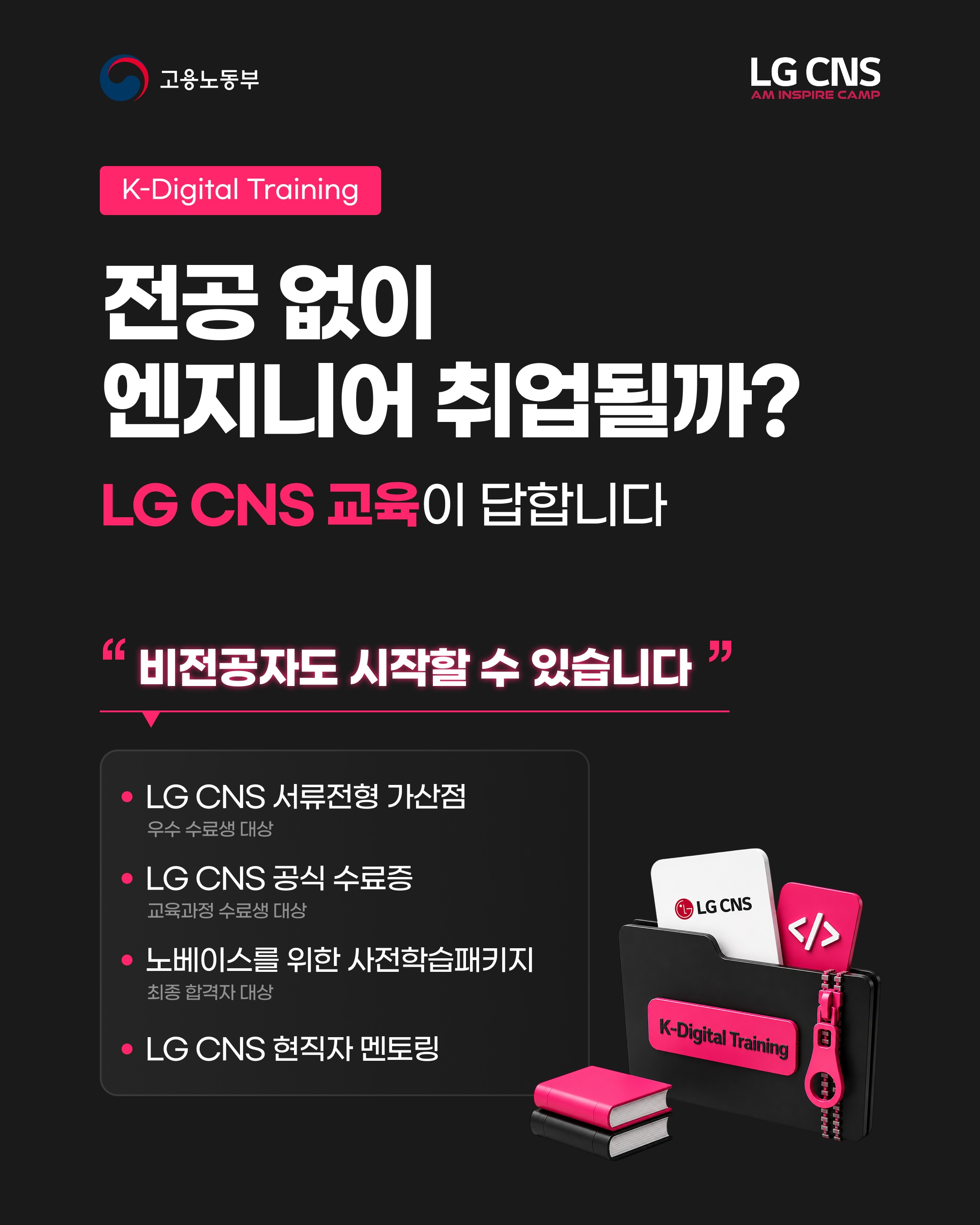 【LG CNS】 전공 없이 엔지니어 취업될까? LG CNS 교육이 답합니다

<고용노동부 K-Digital Training 과정>
LG CNS AM Inspire Camp 7기 모집 중

LG CNS 현직자와 함께하는 실무 프로젝트 과정.
기획부터 개발, 결과물 완성까지 직접 경험합니다.

차별화된 취업 스펙 쌓으러 가기
👉 https://buly.kr/9BYOm4q

_
LG CNS AM만의 특별한 교육 혜택

📜 LG CNS 공식 수료증
- 교육 과정을 완주한 수료생에게 수료증 수여

💼 LG CNS 채용 가산점
- LG CNS 및 자회사 지원 시
우수 수료생에게 서류전형 가산점 부여

👨‍💻 LG CNS 현직자 밀착 멘토링
- LG CNS 현업 전문가와
실무 중심 프로젝트 멘토링 운영

📈 취업 지원·맞춤형 프로그램
- 전문가의 채용 특강 및 이력서·포트폴리오
1:1 퀄리티업 컨설팅 진행

💻 교육용 장비 및 서비스
- LG 교육용 노트북 대여 및 클라우드(AWS)
+ 메타버스 + AI 서비스 이용료 지원

👥 차별화된 맞춤 교육 진행
- 전공·비전공자 개별 지도
- 개인별 강점 기반 포트폴리오 지원

_
LG CNS AM 7기, 지금 모집 중🔥

📌 기간 및 일정
· 모집 마감 : ~ 2026년 10월 12일 (월) 23:59까지
· 교육 기간 : 2026년 10월 23일 (금) ~ 2027년 4월 16일 (금)

📌 접수 방법
1. LG CNS AM 공식 홈페이지 접속 : https://buly.kr/9BYOm4q
2. 우측 상단 '지금 지원하기' 클릭
3. 지원서 작성/제출

#lgcns #lgcnsam 
#kdt #국비지원 #국비교육 
#대기업 #취업준비 #채용우대 
#가산점 #부트캠프 
#엔지니어 #am #ai