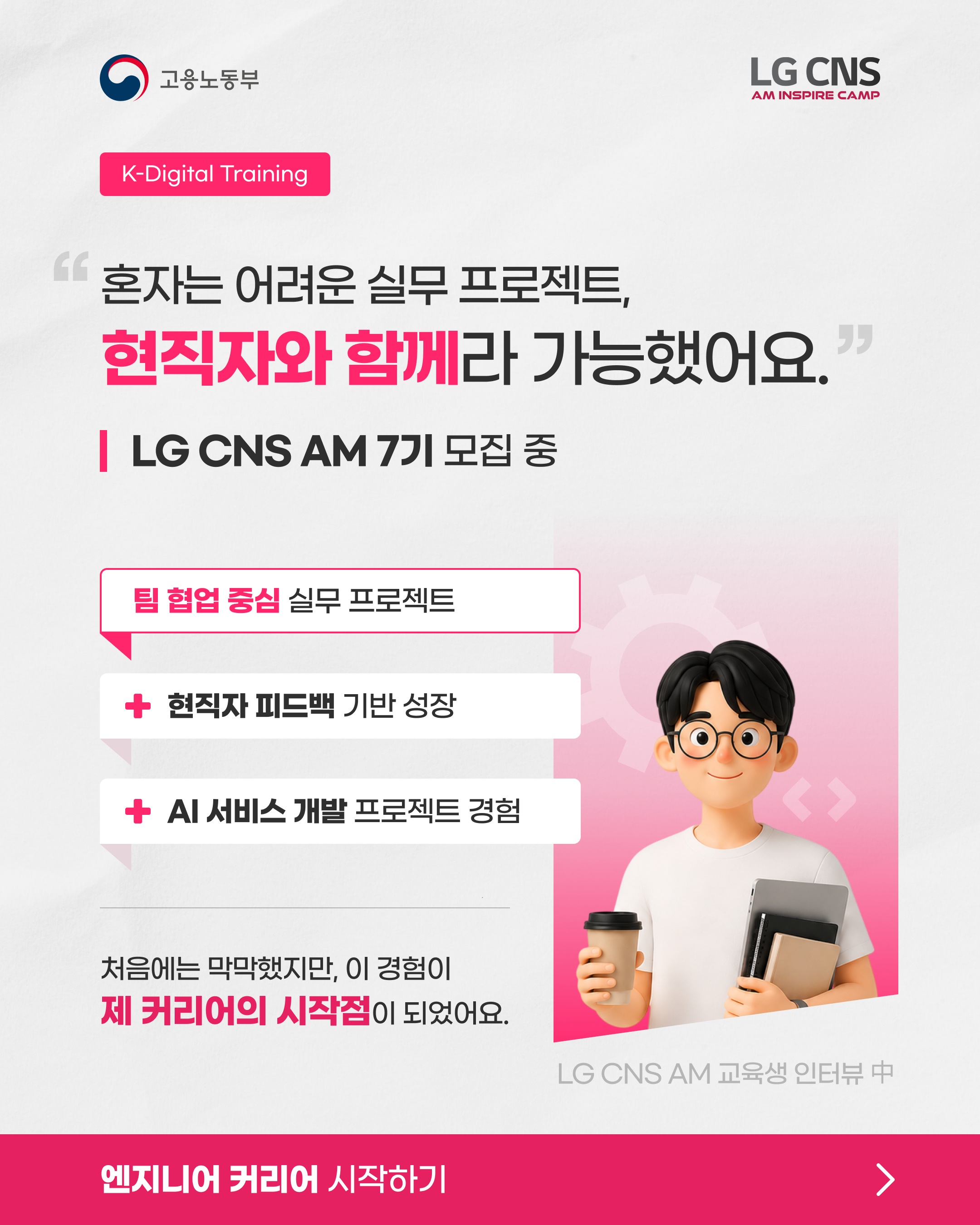 【LG CNS】 혼자는 어려운 실무 프로젝트, 현직자와 함께라 가능했어요!
<고용노동부 K-Digital Training 과정>
LG CNS AM Inspire Camp 7기 모집 중
LG CNS 현직자와 함께하는 실무 프로젝트 과정.
기획부터 개발, 결과물 완성까지 직접 경험합니다.
차별화된 취업 스펙 쌓으러 가기
👉 https://buly.kr/Ga0HgXM
_
LG CNS AM만의 특별한 교육 혜택
📜 LG CNS 공식 수료증
- 교육 과정을 완주한 수료생에게 수료증 수여
💼 LG CNS 채용 가산점
- LG CNS 및 자회사 지원 시
우수 수료생에게 서류전형 가산점 부여
👨💻 LG CNS 현직자 밀착 멘토링
- LG CNS 현업 전문가와
실무 중심 프로젝트 멘토링 운영
📈 취업 지원·맞춤형 프로그램
- 전문가의 채용 특강 및 이력서·포트폴리오
1:1 퀄리티업 컨설팅 진행
💻 교육용 장비 및 서비스
- LG 교육용 노트북 대여 및 클라우드(AWS)
+ 메타버스 + AI 서비스 이용료 지원
👥 차별화된 맞춤 교육 진행
- 전공·비전공자 개별 지도
- 개인별 강점 기반 포트폴리오 지원
_
LG CNS AM 7기, 지금 모집 중🔥
📌 기간 및 일정
· 모집 마감 : ~ 2026년 10월 12일 (월) 23:59까지
· 교육 기간 : 2026년 10월 23일 (금) ~ 2027년 4월 16일 (금)
📌 접수 방법
1. LG CNS AM 공식 홈페이지 접속 : https://buly.kr/Ga0HgXM
2. 우측 상단 '지금 지원하기' 클릭
3. 지원서 작성/제출
#lgcns #lgcnsam
#kdt #국비지원 #국비교육
#대기업 #취업준비 #채용우대
#가산점 #부트캠프
#엔지니어 #am #ai